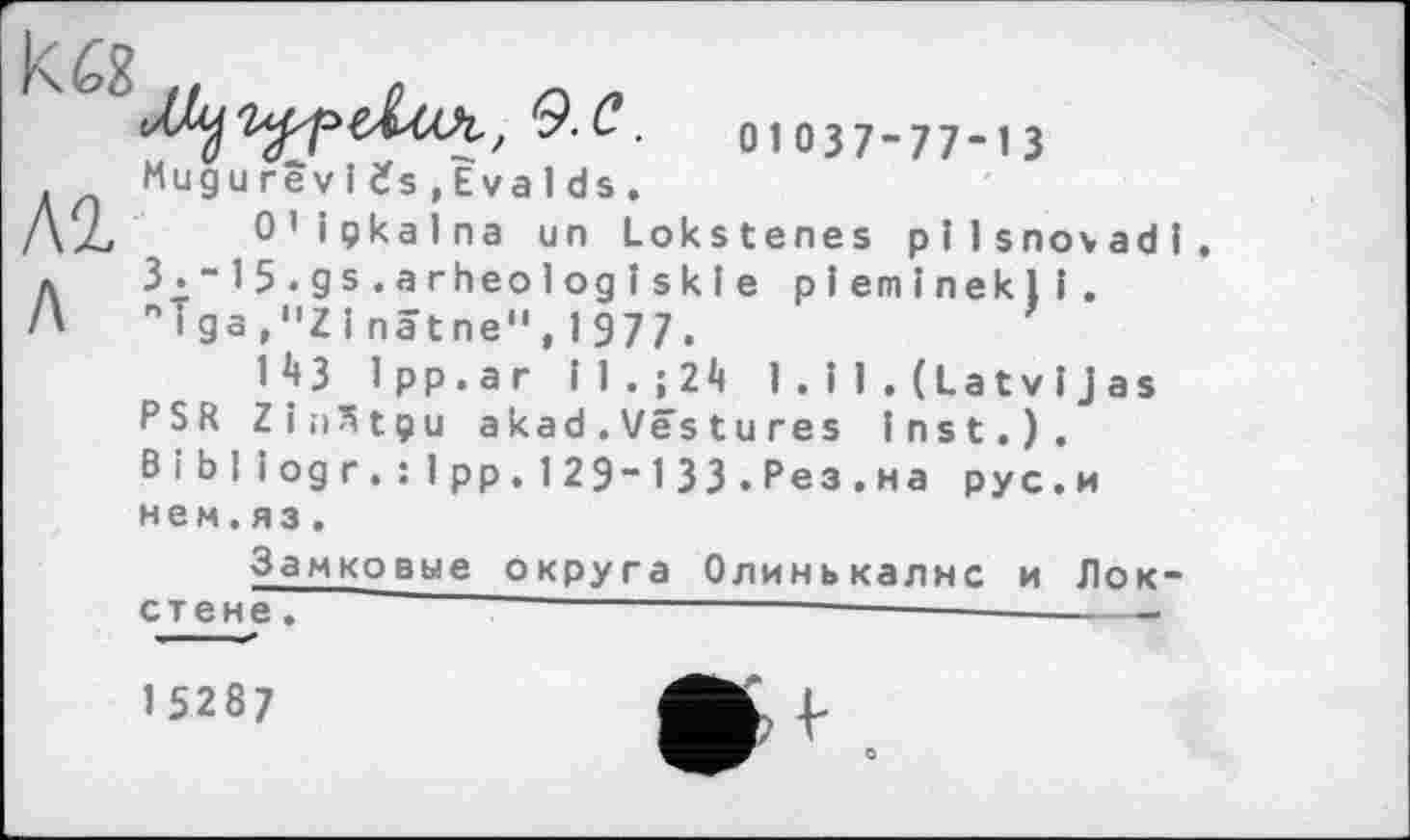 ﻿к а
м л
9.С.	01037-77-13
Mugu rêv 1 ifs ,Èva 1 ds .
0’ ipkalna un Lokstenes pilsnovadi.
3_.-15.gs.arheo1ogîskle pleminekli. niga,"ZInâtne",1977.
IM 1pp.ar il.;24 1 . і 1 . (Latvi Jas PSR Zin^tçju akad.Vêstu res Inst.). В і Ы iog r.: Ipp. 12 9-1 33 .Рез.на рус.и
нем.яз.
Замковые округа Олинькалнс и Лок-стене.	‘ ————--------------------
1 5287